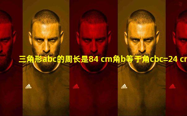 三角形abc的周长是84 cm角b等于角cbc=24 cm求ab的长
